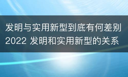 发明与实用新型到底有何差别2022 发明和实用新型的关系