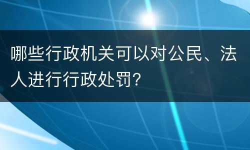 哪些行政机关可以对公民、法人进行行政处罚？