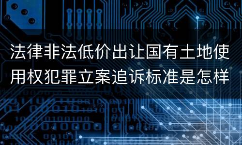 法律非法低价出让国有土地使用权犯罪立案追诉标准是怎样的