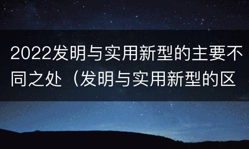 2022发明与实用新型的主要不同之处（发明与实用新型的区别有）