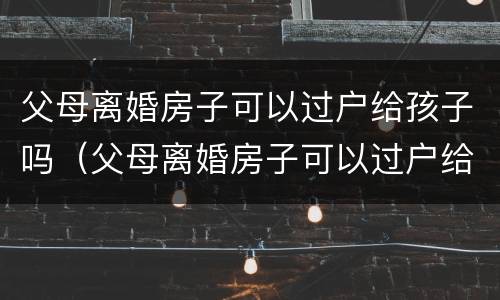 父母离婚房子可以过户给孩子吗（父母离婚房子可以过户给孩子吗怎么办）