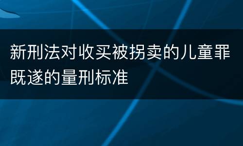 新刑法对收买被拐卖的儿童罪既遂的量刑标准