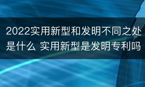 2022实用新型和发明不同之处是什么 实用新型是发明专利吗