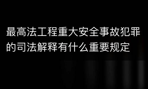 最高法工程重大安全事故犯罪的司法解释有什么重要规定