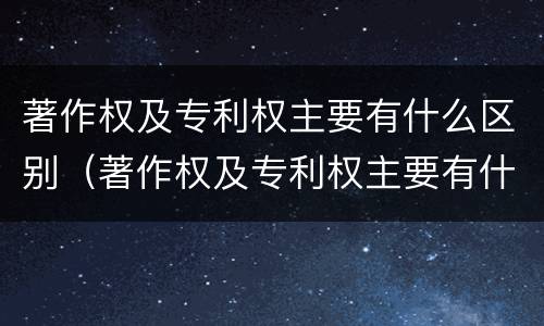 著作权及专利权主要有什么区别（著作权及专利权主要有什么区别呢）