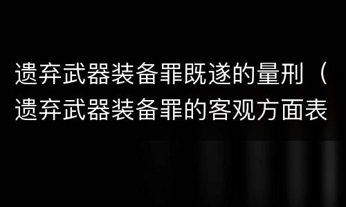 遗弃武器装备罪既遂的量刑（遗弃武器装备罪的客观方面表现为）