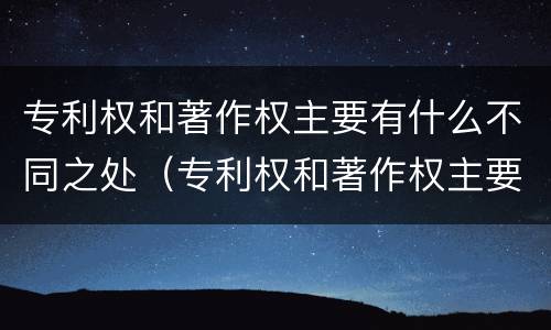 专利权和著作权主要有什么不同之处（专利权和著作权主要有什么不同之处和作用）