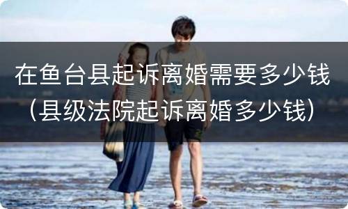 在鱼台县起诉离婚需要多少钱（县级法院起诉离婚多少钱）