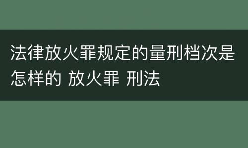 法律放火罪规定的量刑档次是怎样的 放火罪 刑法