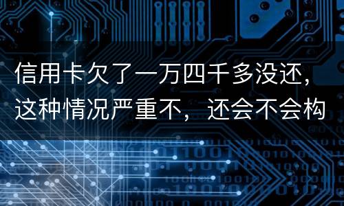 信用卡欠了一万四千多没还，这种情况严重不，还会不会构成信用卡诈骗