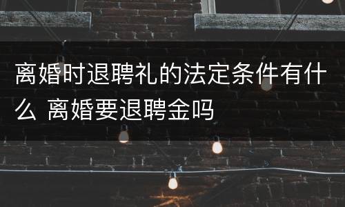 离婚时退聘礼的法定条件有什么 离婚要退聘金吗