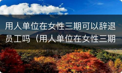 用人单位在女性三期可以辞退员工吗（用人单位在女性三期可以辞退员工吗怎么赔偿）