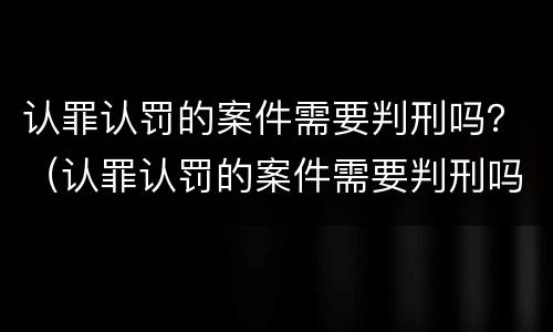 认罪认罚的案件需要判刑吗？（认罪认罚的案件需要判刑吗）