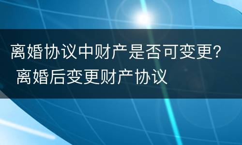 离婚协议中财产是否可变更？ 离婚后变更财产协议