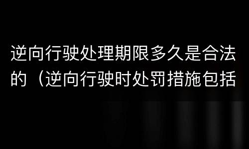 逆向行驶处理期限多久是合法的（逆向行驶时处罚措施包括哪些）