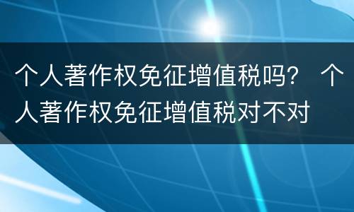 个人著作权免征增值税吗？ 个人著作权免征增值税对不对