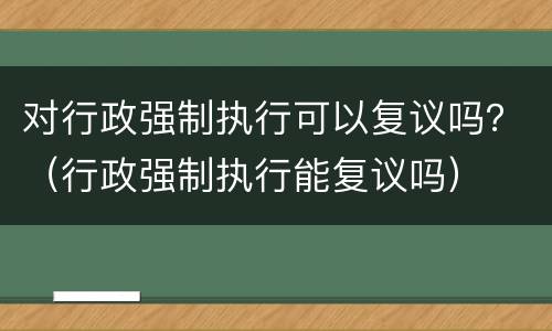 对行政强制执行可以复议吗？（行政强制执行能复议吗）