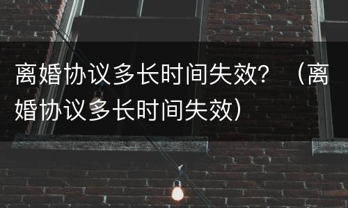 离婚协议多长时间失效？（离婚协议多长时间失效）