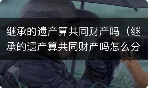 继承的遗产算共同财产吗（继承的遗产算共同财产吗怎么分）