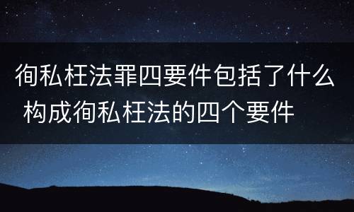 徇私枉法罪四要件包括了什么 构成徇私枉法的四个要件