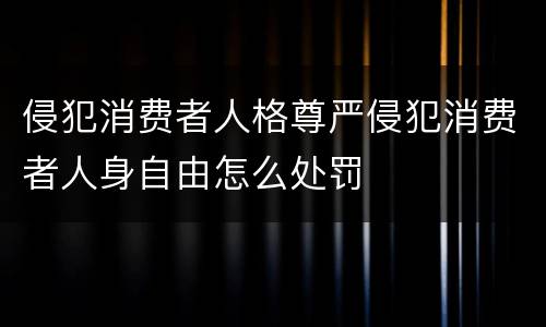 侵犯消费者人格尊严侵犯消费者人身自由怎么处罚