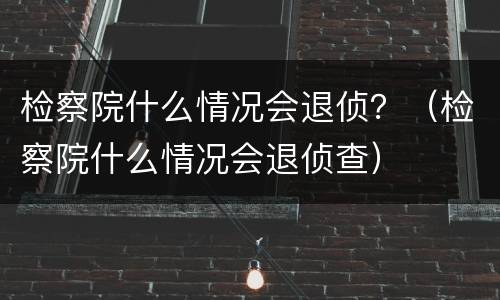 检察院什么情况会退侦？（检察院什么情况会退侦查）