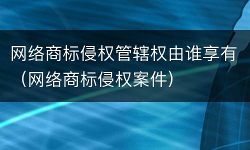 网络商标侵权管辖权由谁享有（网络商标侵权案件）