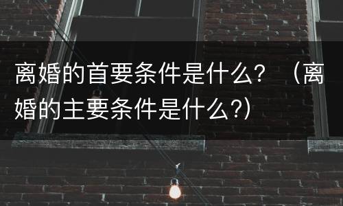 离婚的首要条件是什么？（离婚的主要条件是什么?）