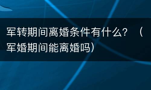 军转期间离婚条件有什么？（军婚期间能离婚吗）