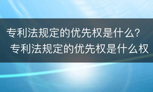 专利法规定的优先权是什么？ 专利法规定的优先权是什么权力