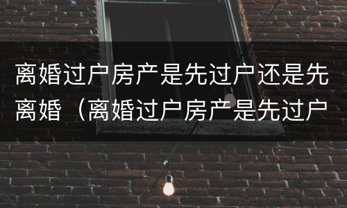 离婚过户房产是先过户还是先离婚（离婚过户房产是先过户还是先离婚再过户）