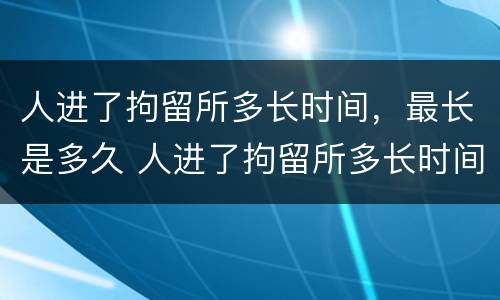 人进了拘留所多长时间，最长是多久 人进了拘留所多长时间,最长是多久啊