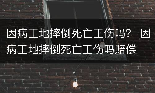 因病工地摔倒死亡工伤吗？ 因病工地摔倒死亡工伤吗赔偿