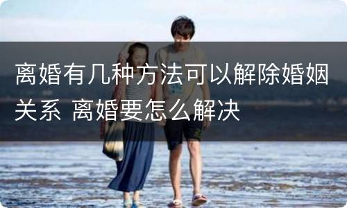 离婚有几种方法可以解除婚姻关系 离婚要怎么解决