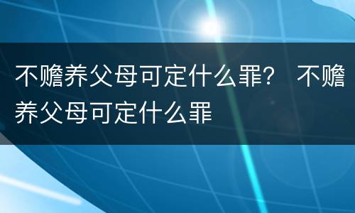 不赡养父母可定什么罪？ 不赡养父母可定什么罪