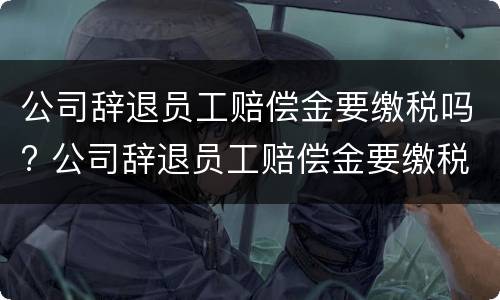 公司辞退员工赔偿金要缴税吗? 公司辞退员工赔偿金要缴税吗