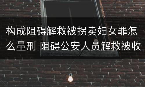 构成阻碍解救被拐卖妇女罪怎么量刑 阻碍公安人员解救被收买的妇女