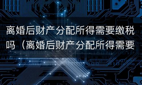 离婚后财产分配所得需要缴税吗（离婚后财产分配所得需要缴税吗）