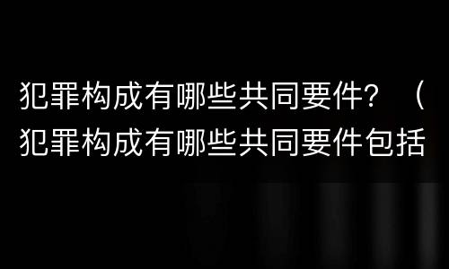 犯罪构成有哪些共同要件？（犯罪构成有哪些共同要件包括）