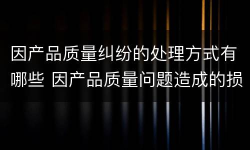 因产品质量纠纷的处理方式有哪些 因产品质量问题造成的损失怎么赔偿