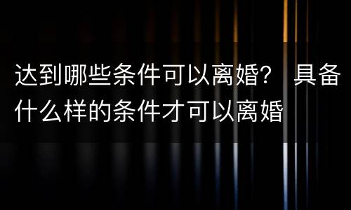 达到哪些条件可以离婚？ 具备什么样的条件才可以离婚