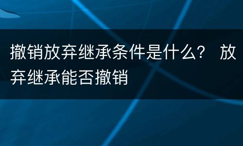 撤销放弃继承条件是什么？ 放弃继承能否撤销