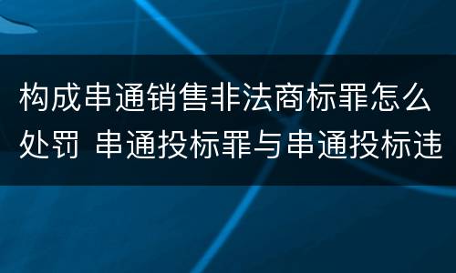 构成串通销售非法商标罪怎么处罚 串通投标罪与串通投标违法行为的界限