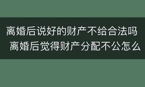 离婚后说好的财产不给合法吗 离婚后觉得财产分配不公怎么办