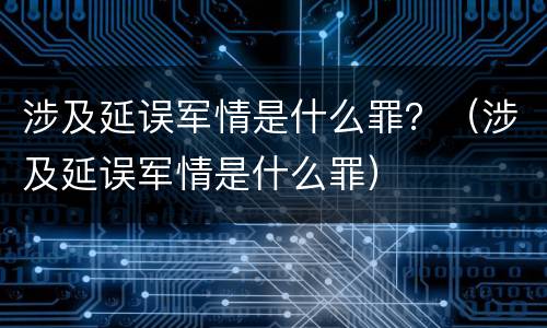 涉及延误军情是什么罪？（涉及延误军情是什么罪）