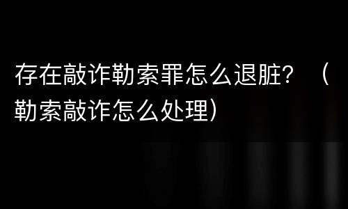 存在敲诈勒索罪怎么退脏？（勒索敲诈怎么处理）