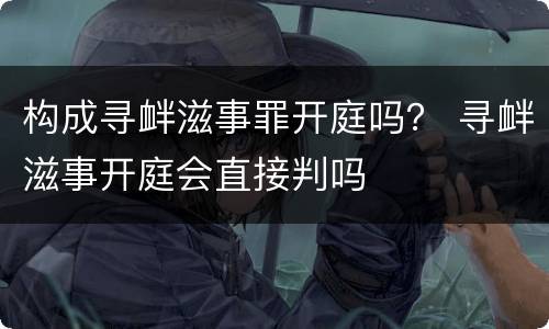 构成寻衅滋事罪开庭吗？ 寻衅滋事开庭会直接判吗