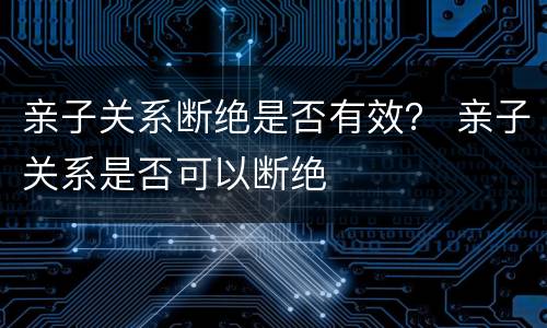 亲子关系断绝是否有效？ 亲子关系是否可以断绝