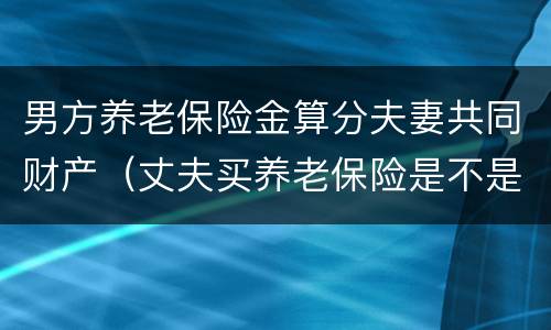 男方养老保险金算分夫妻共同财产（丈夫买养老保险是不是夫妻共有的）