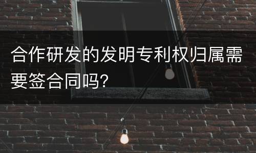 合作研发的发明专利权归属需要签合同吗？